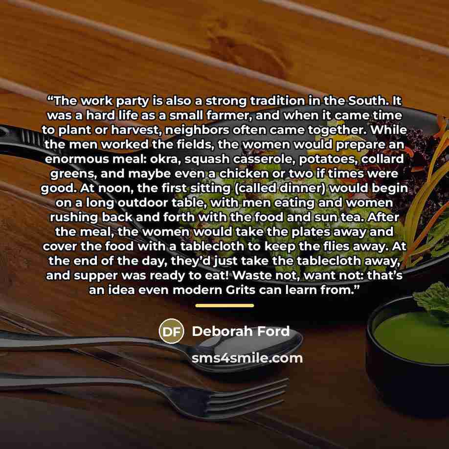 “The work party is also a strong tradition in the South. It was a hard life as a small farmer, and when it came time to plant or harvest, neighbors often came together. While the men worked the fields, the women would prepare an enormous meal: okra, squash casserole, potatoes, collard greens, and…” quote by Deborah Ford