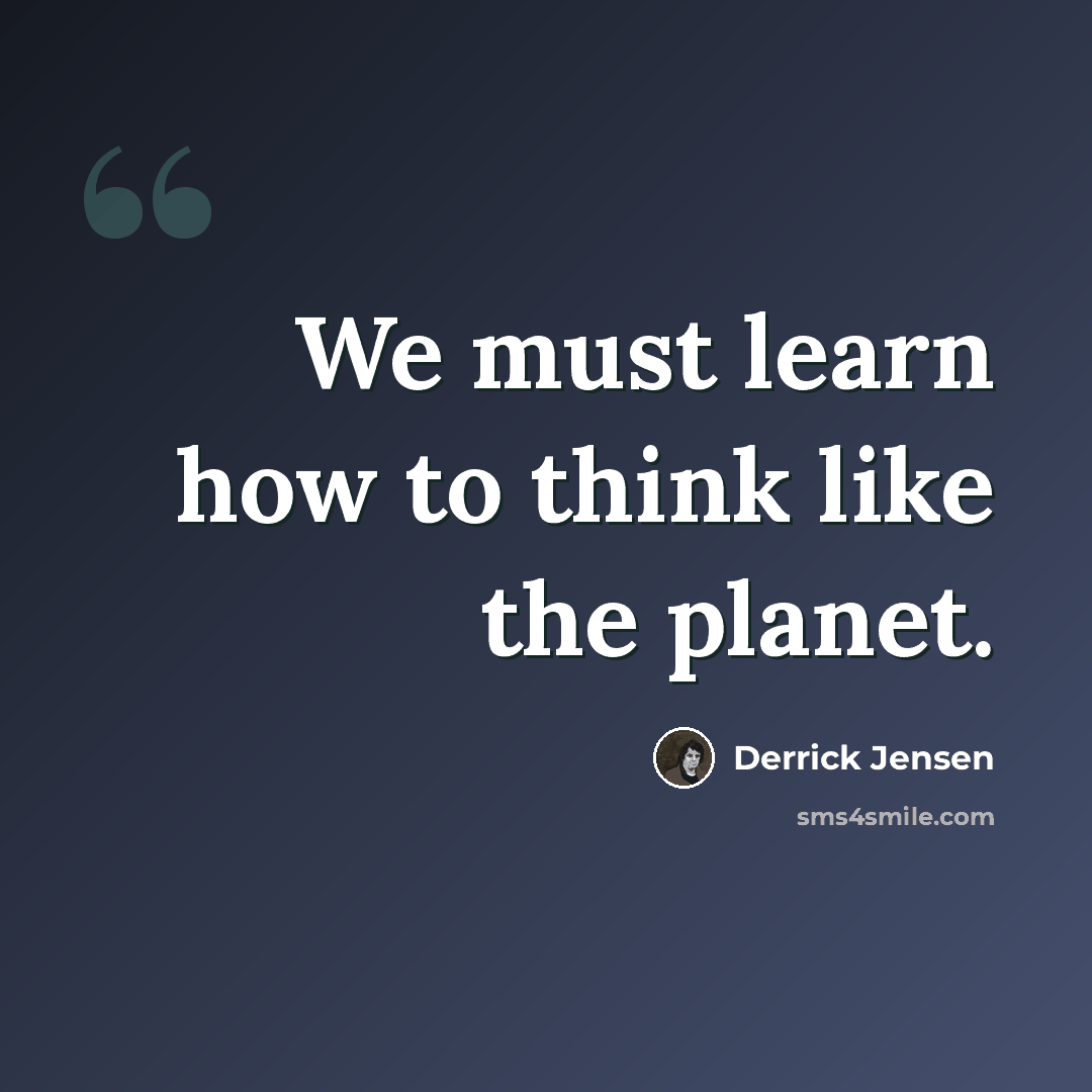 “We must learn how to think like the planet.” quote by Derrick Jensen