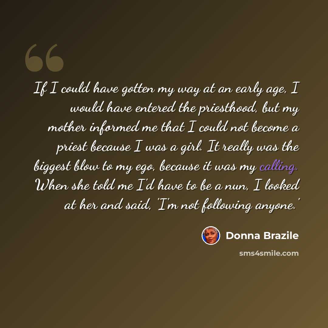 “If I could have gotten my way at an early age, I would have entered the priesthood, but my mother informed me that I could not become a priest because I was a girl. It really was the biggest blow to my ego, because it was my calling. When she told me I'd have to be a nun, I looked at her and said…” quote by Donna Brazile