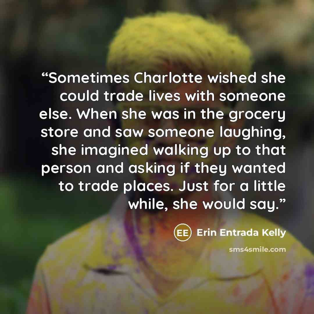 “Sometimes Charlotte wished she could trade lives with someone else. When she was in the grocery store and saw someone laughing, she imagined walking up to that person and asking if they wanted to trade places. Just for a little while, she would say.” quote by Erin Entrada Kelly
