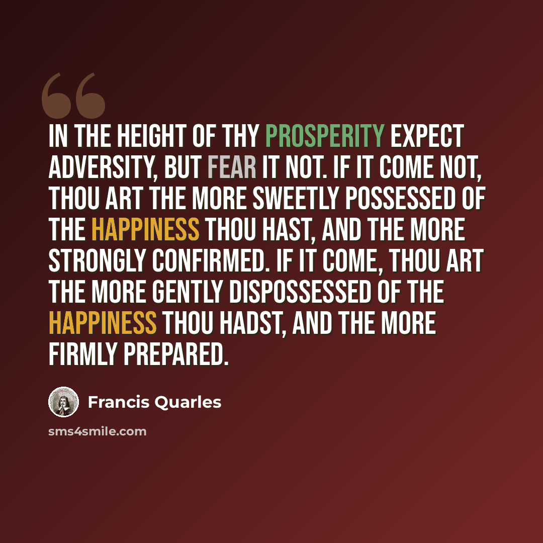 “In the height of thy prosperity expect adversity, but fear it not. If it come not, thou art the more sweetly possessed of the happiness thou hast, and the more strongly confirmed. If it come, thou art the more gently dispossessed of the happiness thou hadst, and the more firmly prepared.” quote by Francis Quarles