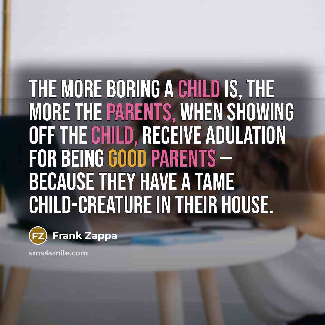 “The more boring a child is, the more the parents, when showing off the child, receive adulation for being good parents — because they have a tame child-creature in their house.” quote by Frank Zappa