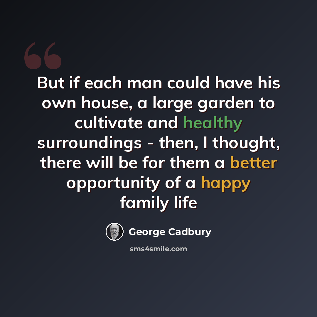 “But if each man could have his own house, a large garden to cultivate and healthy surroundings - then, I thought, there will be for them a better opportunity of a happy family life” quote by George Cadbury