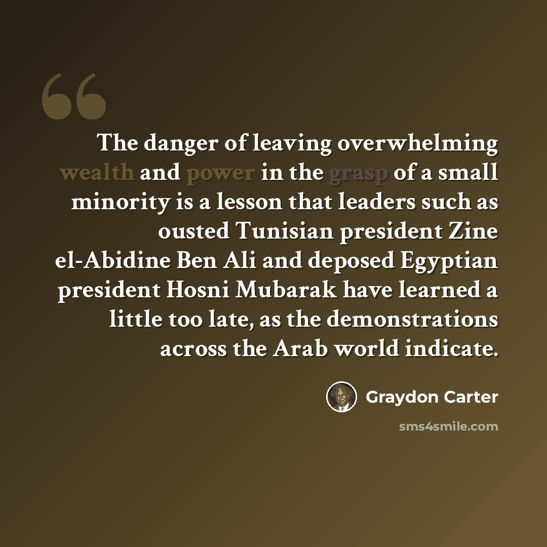 “The danger of leaving overwhelming wealth and power in the grasp of a small minority is a lesson that leaders such as ousted Tunisian president Zine el-Abidine Ben Ali and deposed Egyptian president Hosni Mubarak have learned a little too late, as the demonstrations across the Arab world indicate.” quote by Graydon Carter