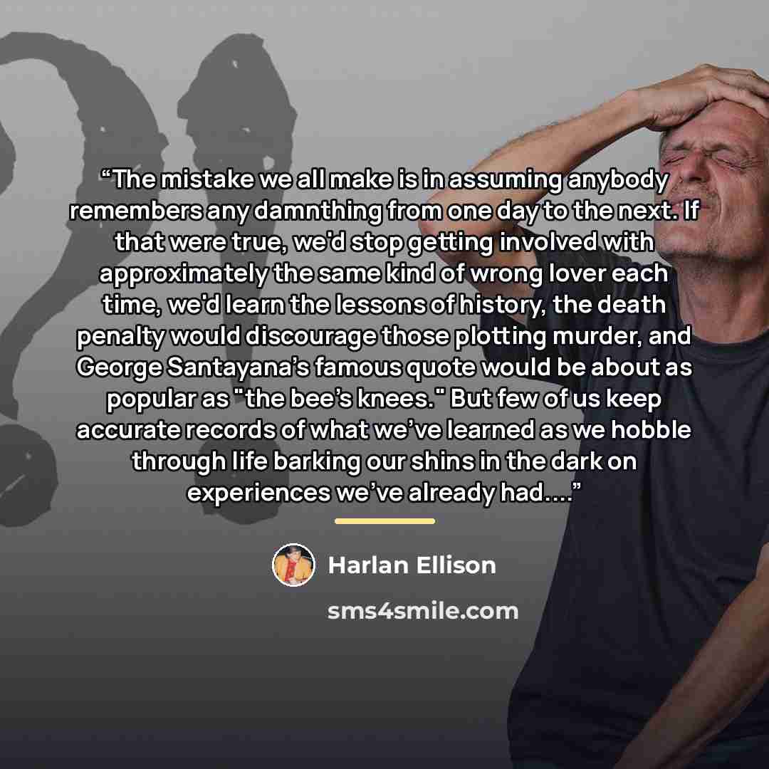 “The mistake we all make is in assuming anybody remembers any damnthing from one day to the next. If that were true, we'd stop getting involved with approximately the same kind of wrong lover each time, we'd learn the lessons of history, the death penalty would discourage those plotting murder, and…” quote by Harlan Ellison