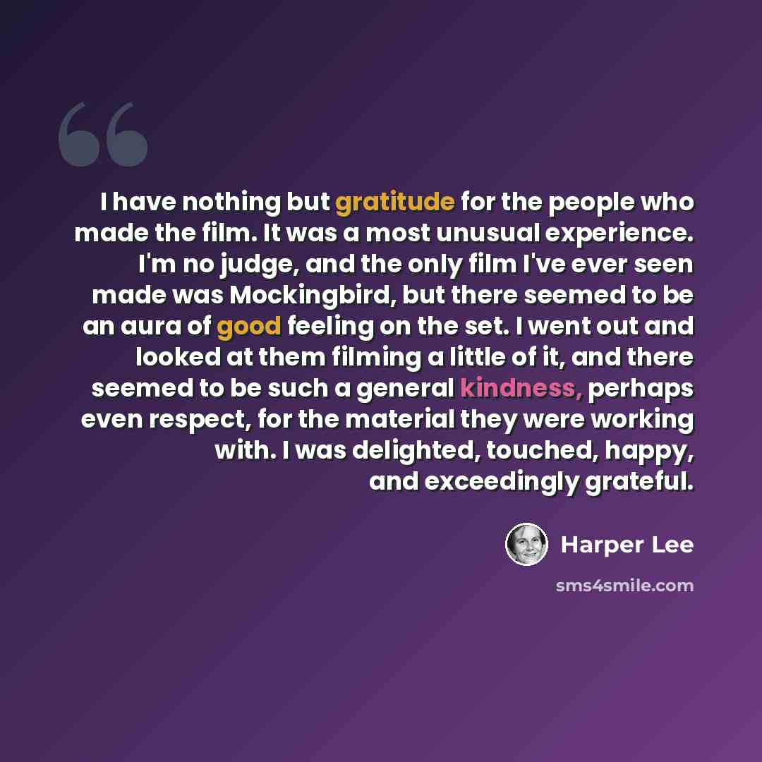 “I have nothing but gratitude for the people who made the film. It was a most unusual experience. I'm no judge, and the only film I've ever seen made was Mockingbird, but there seemed to be an aura of good feeling on the set. I went out and looked at them filming a little of it, and there seemed to…” quote by Harper Lee