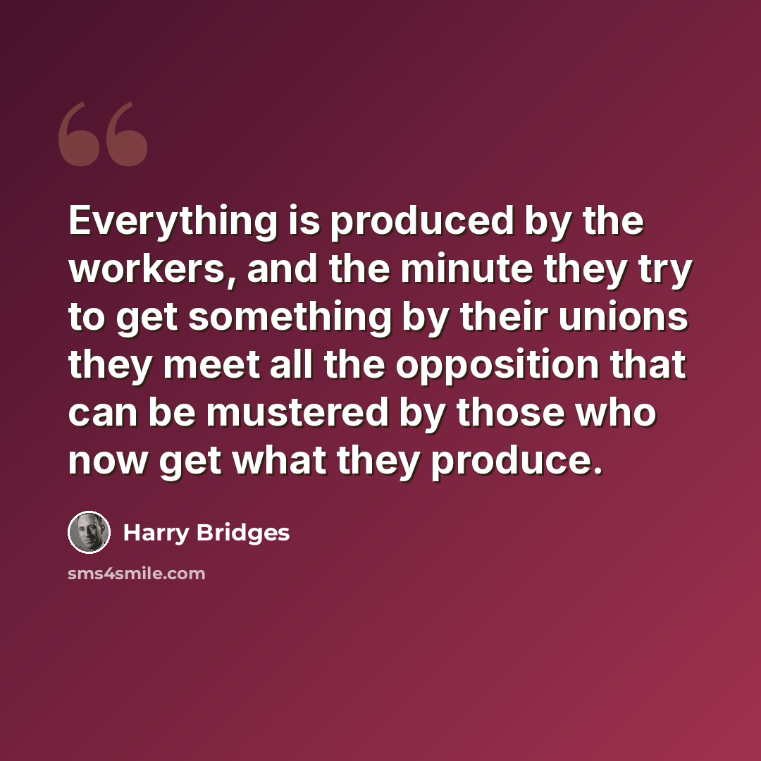 “Everything is produced by the workers, and the minute they try to get something by their unions they meet all the opposition that can be mustered by those who now get what they produce.” quote by Harry Bridges