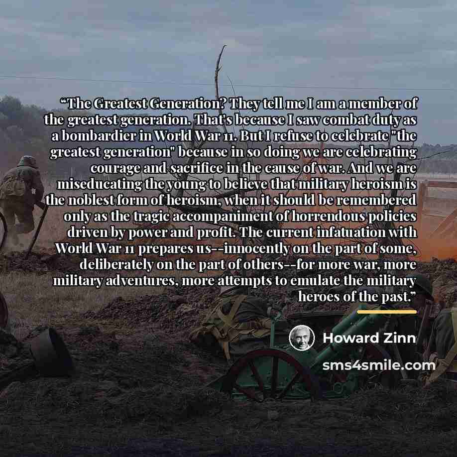 “The Greatest Generation? They tell me I am a member of the greatest generation. That's because I saw combat duty as a bombardier in World War 11. But I refuse to celebrate "the greatest generation" because in so doing we are celebrating courage and sacrifice in the cause of war. And we are…” quote by Howard Zinn