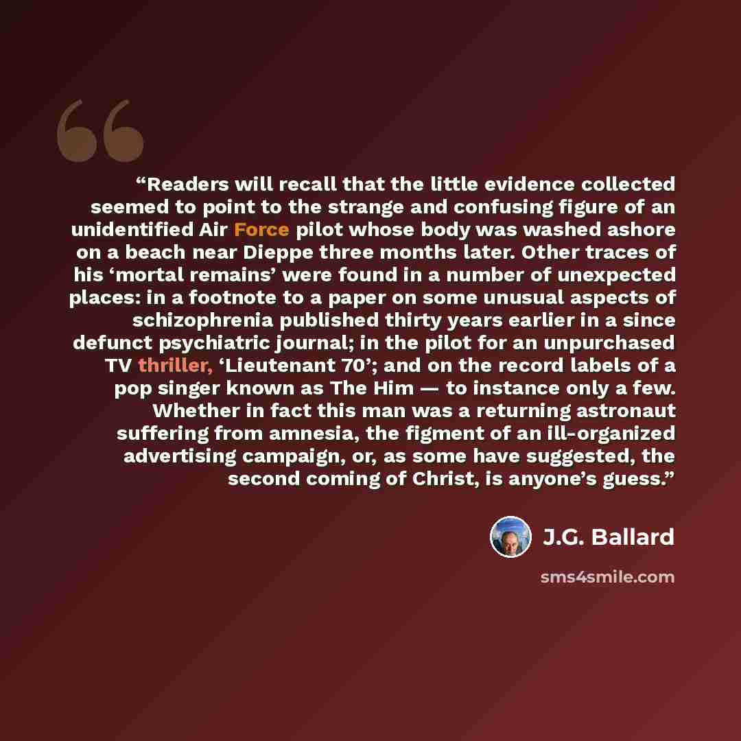 “Readers will recall that the little evidence collected seemed to point to the strange and confusing figure of an unidentified Air Force pilot whose body was washed ashore on a beach near Dieppe three months later. Other traces of his ‘mortal remains’ were found in a number of unexpected places: in…” quote by J.G. Ballard