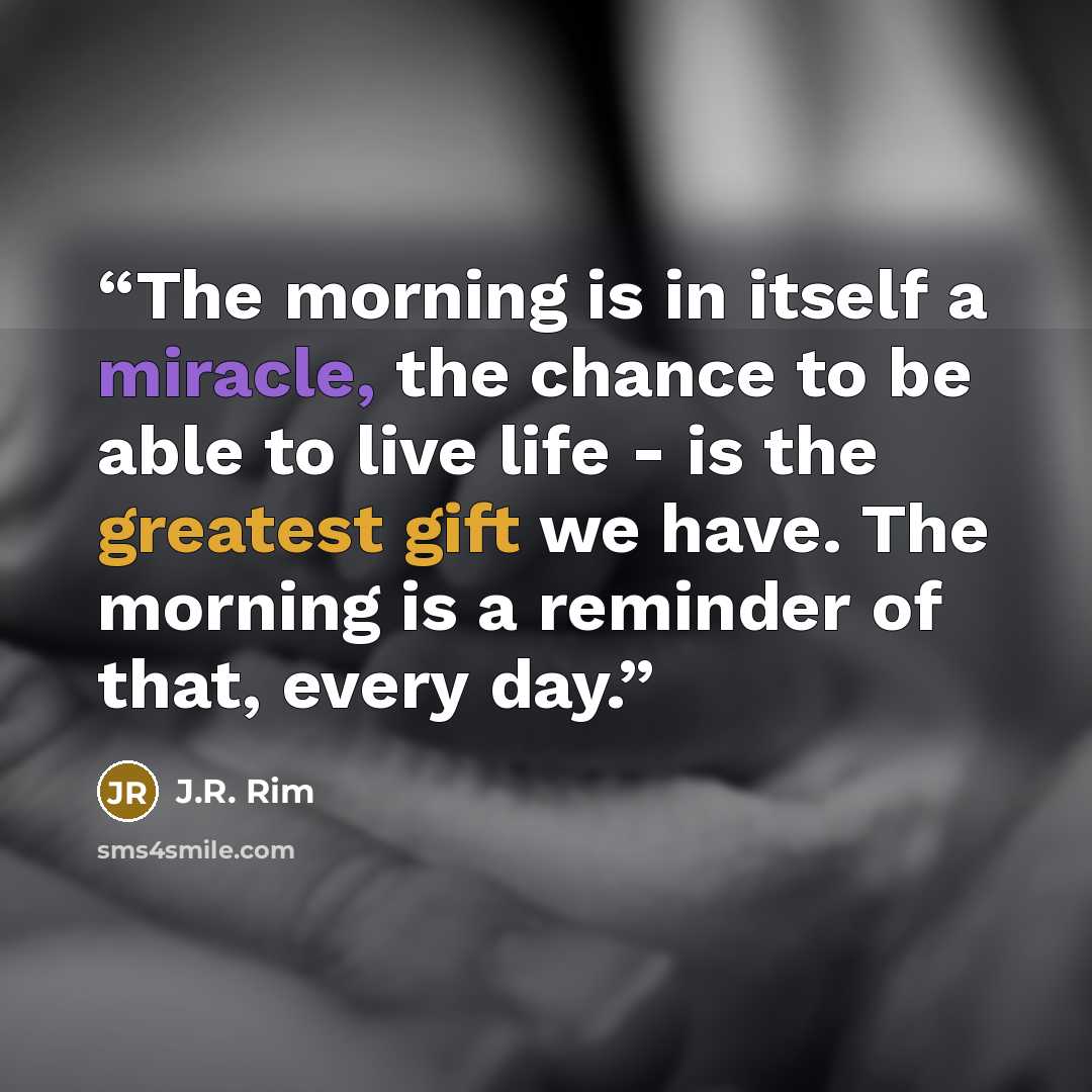 “The morning is in itself a miracle, the chance to be able to live life - is the greatest gift we have. The morning is a reminder of that, every day.” quote by J.R. Rim