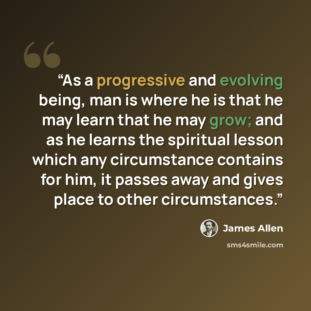 “As a progressive and evolving being, man is where he is that he may learn that he may grow; and as he learns the spiritual lesson which any circumstance contains for him, it passes away and gives place to other circumstances.” quote by James Allen