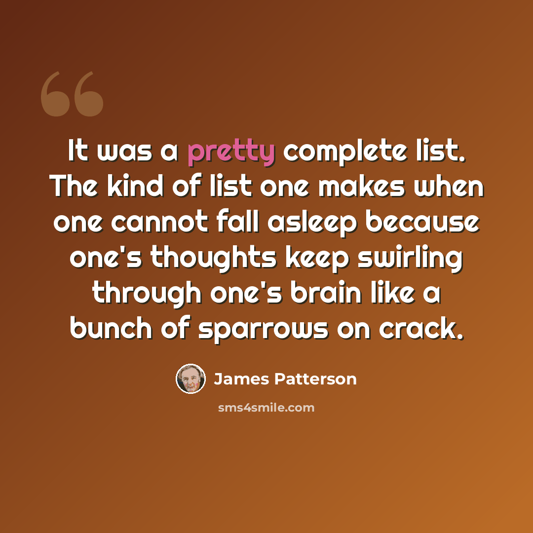 “It was a pretty complete list. The kind of list one makes when one cannot fall asleep because one's thoughts keep swirling through one's brain like a bunch of sparrows on crack.” quote by James Patterson