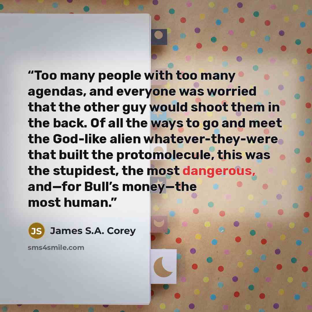 “Too many people with too many agendas, and everyone was worried that the other guy would shoot them in the back. Of all the ways to go and meet the God-like alien whatever-they-were that built the protomolecule, this was the stupidest, the most dangerous, and—for Bull’s money—the most human.” quote by James S.A. Corey