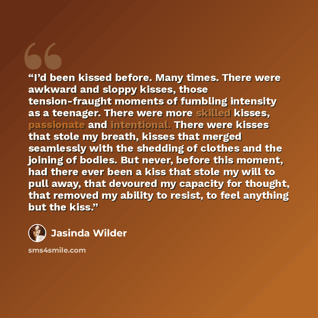 “I’d been kissed before. Many times. There were awkward and sloppy kisses, those tension-fraught moments of fumbling intensity as a teenager. There were more skilled kisses, passionate and intentional. There were kisses that stole my breath, kisses that merged seamlessly with the shedding of…” quote by Jasinda Wilder