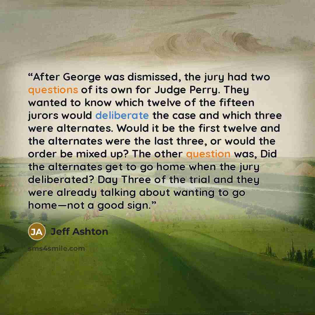 “After George was dismissed, the jury had two questions of its own for Judge Perry. They wanted to know which twelve of the fifteen jurors would deliberate the case and which three were alternates. Would it be the first twelve and the alternates were the last three, or would the order be mixed up?…” quote by Jeff Ashton