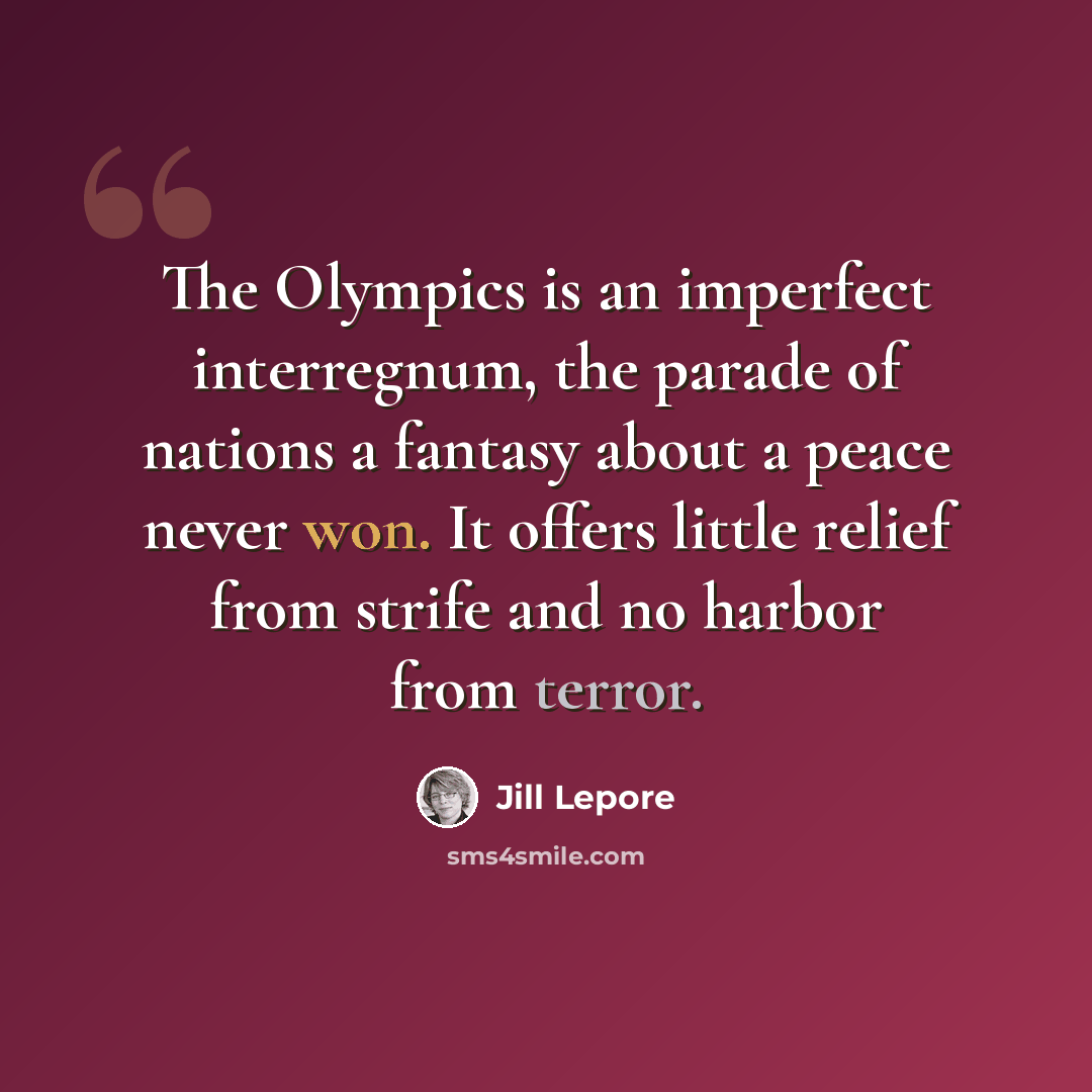 “The Olympics is an imperfect interregnum, the parade of nations a fantasy about a peace never won. It offers little relief from strife and no harbor from terror.” quote by Jill Lepore