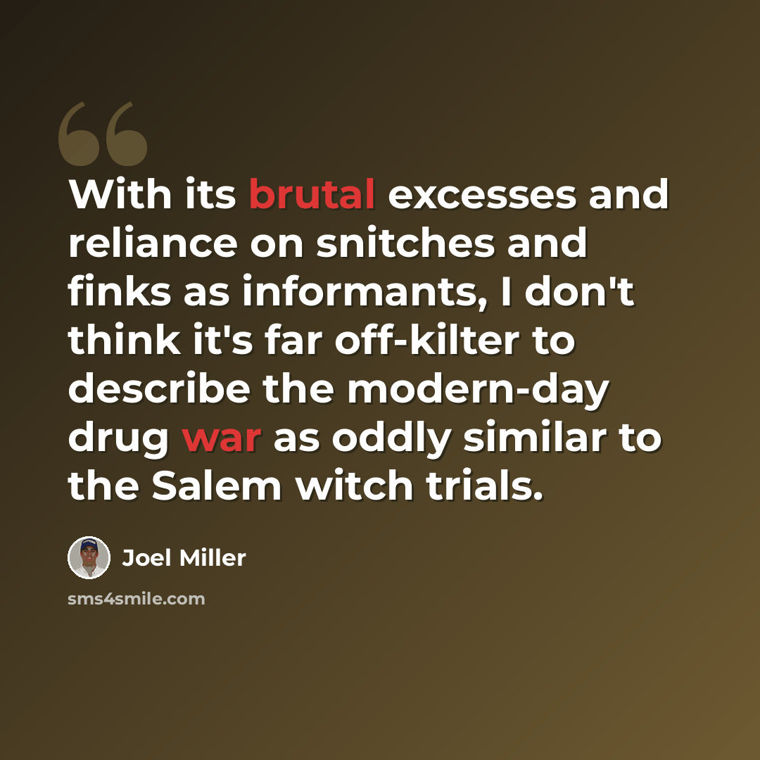 “With its brutal excesses and reliance on snitches and finks as informants, I don't think it's far off-kilter to describe the modern-day drug war as oddly similar to the Salem witch trials.” quote by Joel Miller