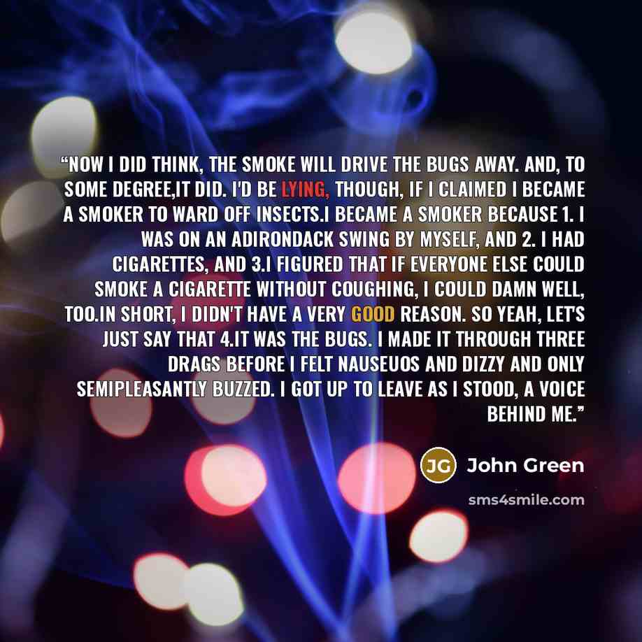 “Now i did think, The smoke will drive the bugs away. And, to some degree,it did. I'd be lying, though, if I claimed I became a smoker to ward off insects.I became a smoker because 1. I was on an Adirondack swing by myself, and 2. I had cigarettes, and 3.I figured that if everyone else could smoke…” quote by John Green