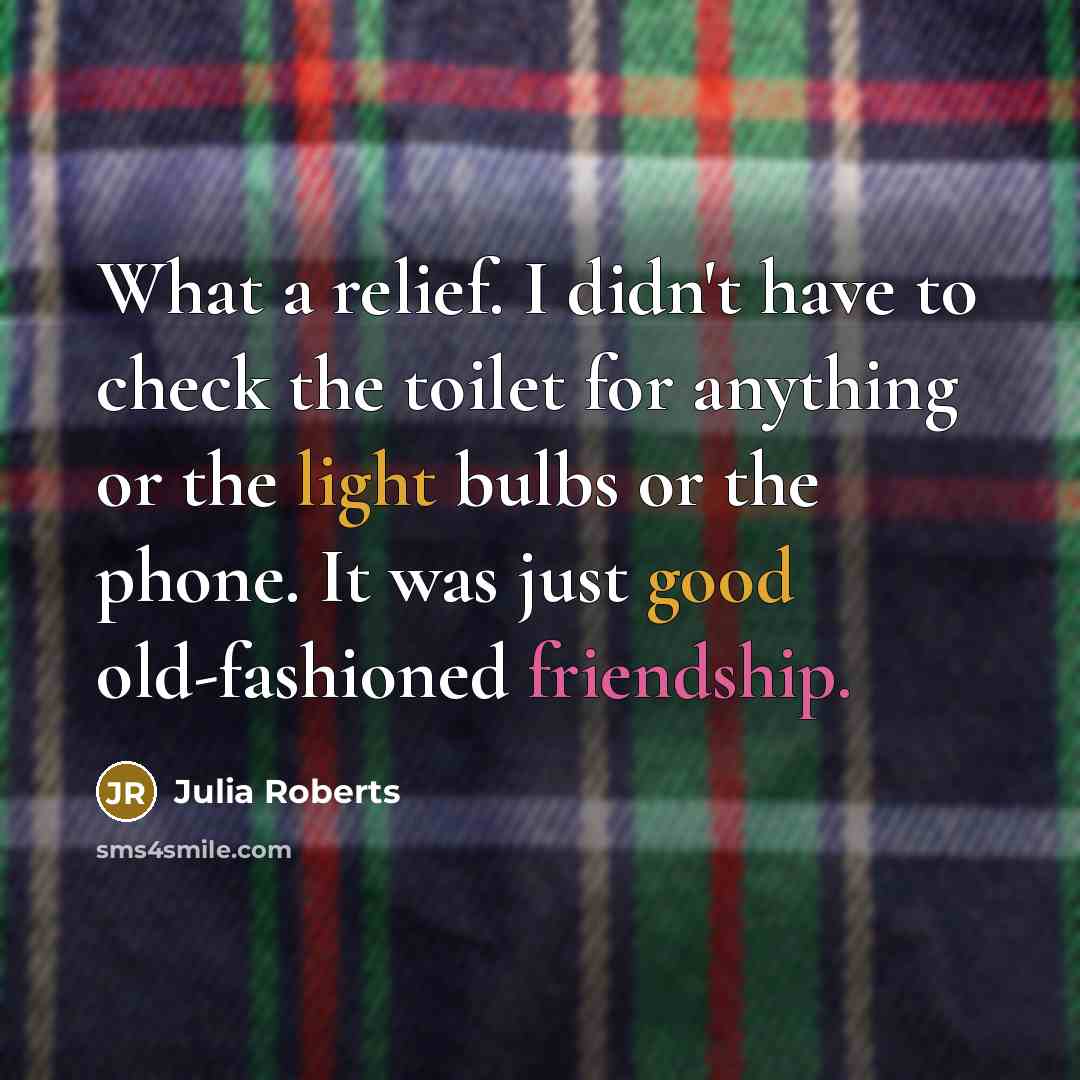 “What a relief. I didn't have to check the toilet for anything or the light bulbs or the phone. It was just good old-fashioned friendship.” quote by Julia Roberts