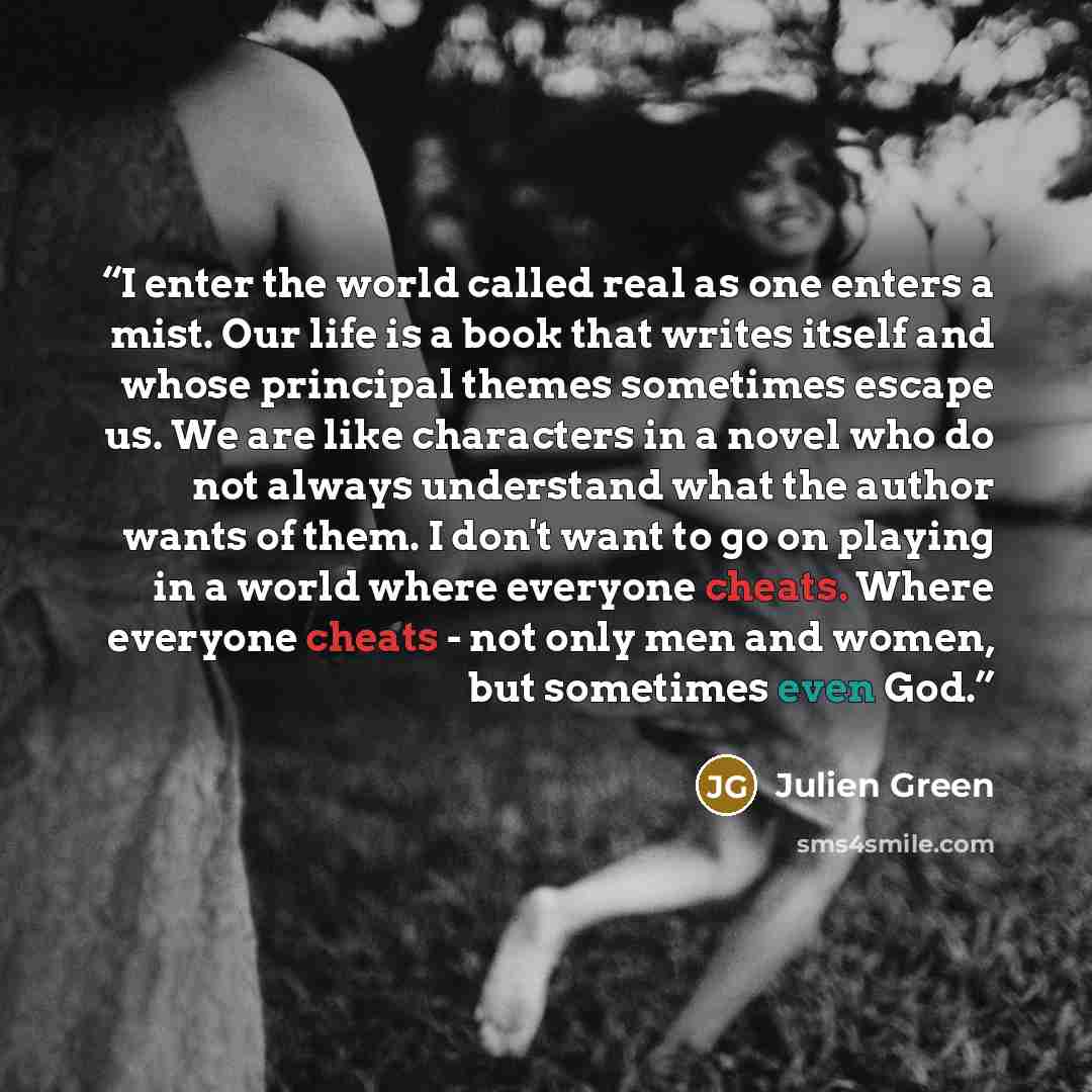 “I enter the world called real as one enters a mist. Our life is a book that writes itself and whose principal themes sometimes escape us. We are like characters in a novel who do not always understand what the author wants of them. I don't want to go on playing in a world where everyone cheats…” quote by Julien Green
