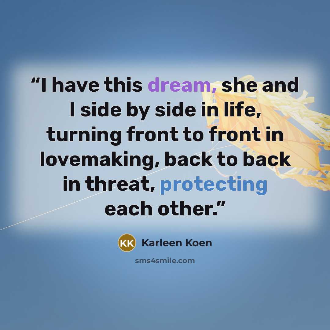 “I have this dream, she and I side by side in life, turning front to front in lovemaking, back to back in threat, protecting each other.” quote by Karleen Koen