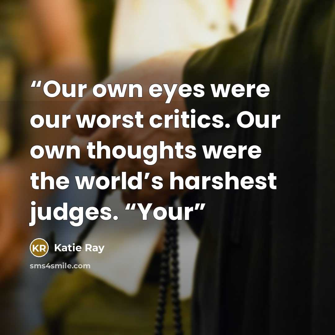 “Our own eyes were our worst critics. Our own thoughts were the world’s harshest judges. “Your” quote by Katie Ray