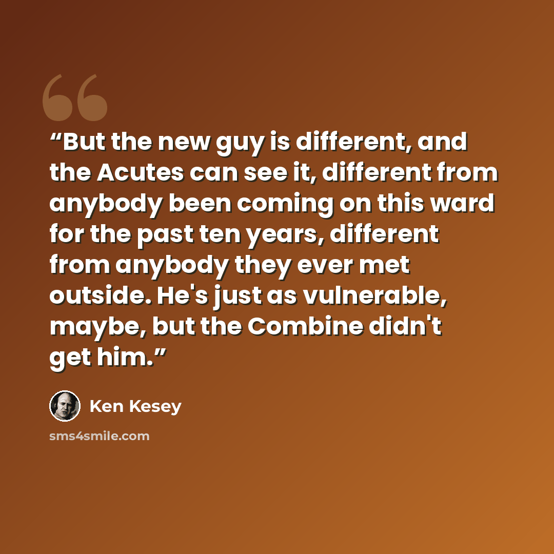 “But the new guy is different, and the Acutes can see it, different from anybody been coming on this ward for the past ten years, different from anybody they ever met outside. He's just as vulnerable, maybe, but the Combine didn't get him.” quote by Ken Kesey