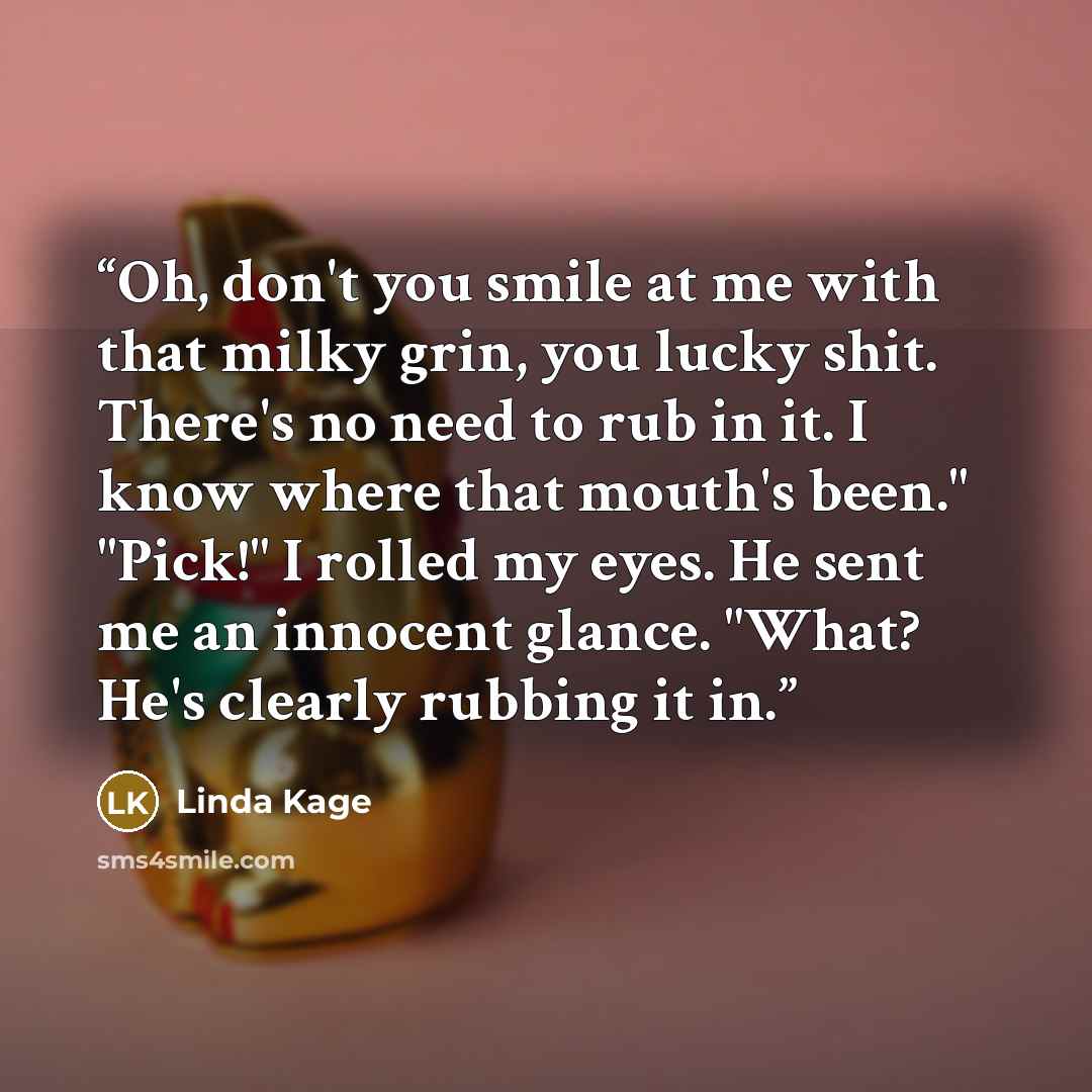 “Oh, don't you smile at me with that milky grin, you lucky shit. There's no need to rub in it. I know where that mouth's been." "Pick!" I rolled my eyes. He sent me an innocent glance. "What? He's clearly rubbing it in.” quote by Linda Kage