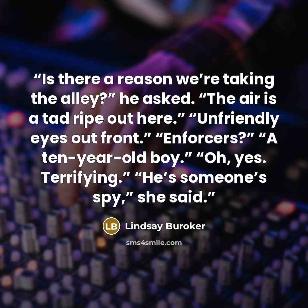 “Is there a reason we’re taking the alley?” he asked. “The air is a tad ripe out here.” “Unfriendly eyes out front.” “Enforcers?” “A ten-year-old boy.” “Oh, yes. Terrifying.” “He’s someone’s spy,” she said.” quote by Lindsay Buroker