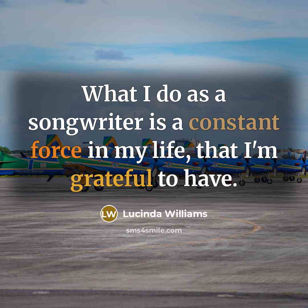 “What I do as a songwriter is a constant force in my life, that I'm grateful to have.” quote by Lucinda Williams