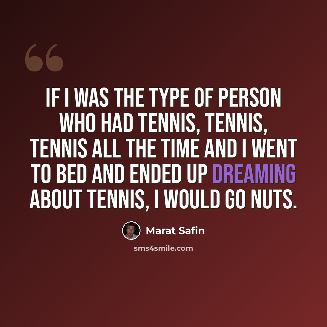 “If I was the type of person who had tennis, tennis, tennis all the time and I went to bed and ended up dreaming about tennis, I would go nuts.” quote by Marat Safin