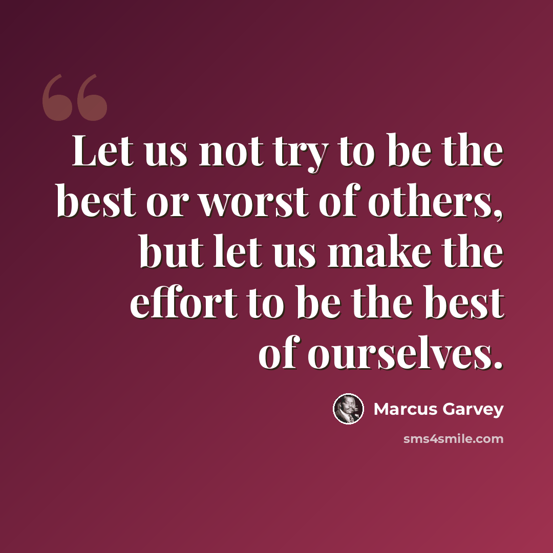 “Let us not try to be the best or worst of others, but let us make the effort to be the best of ourselves.” quote by Marcus Garvey