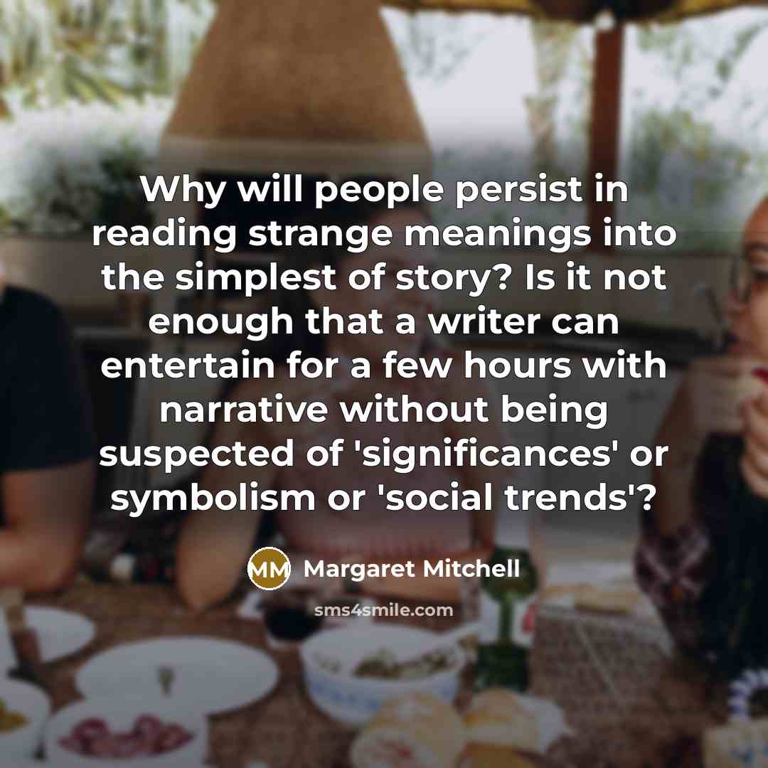 “Why will people persist in reading strange meanings into the simplest of story? Is it not enough that a writer can entertain for a few hours with narrative without being suspected of 'significances' or symbolism or 'social trends'?” quote by Margaret Mitchell