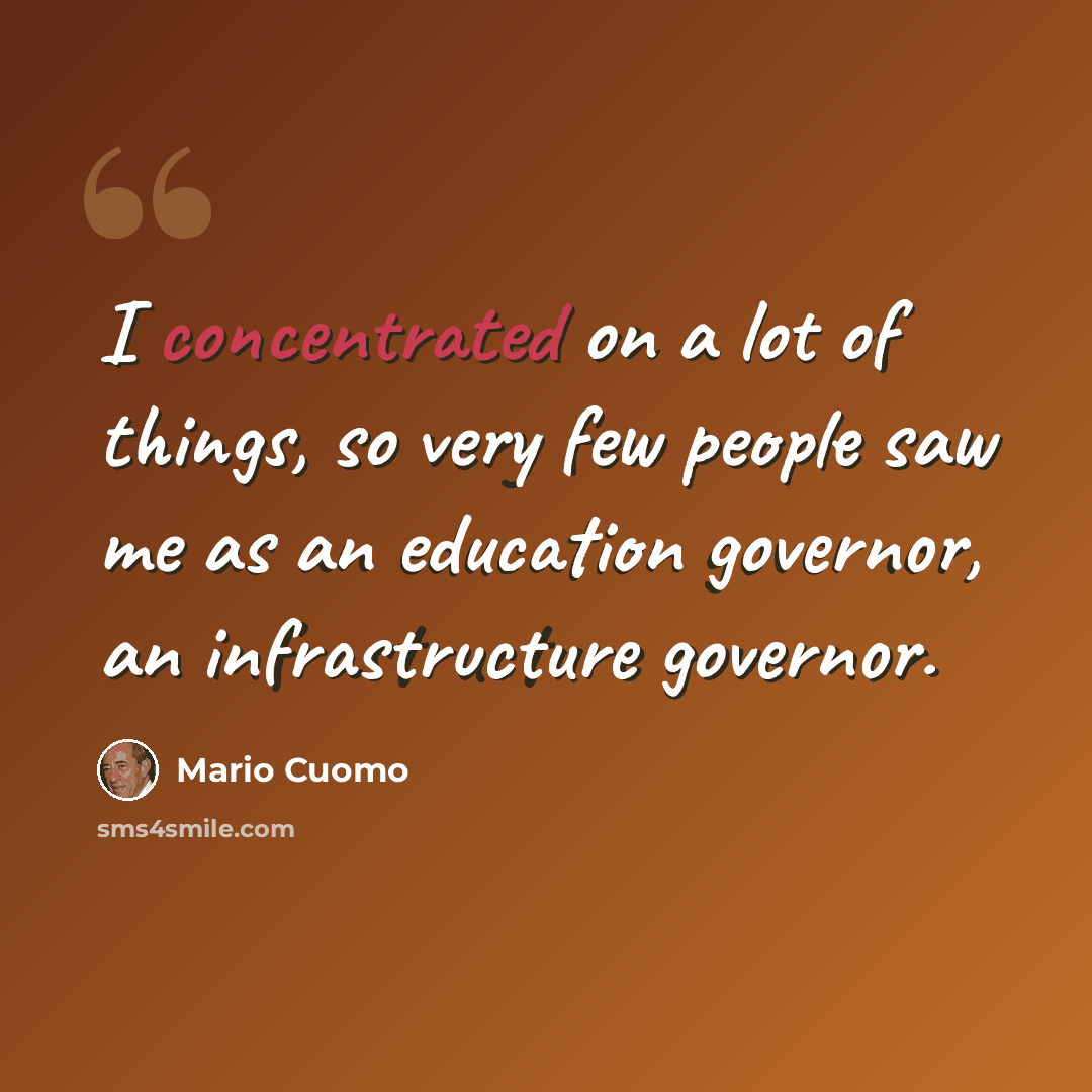 “I concentrated on a lot of things, so very few people saw me as an education governor, an infrastructure governor.” quote by Mario Cuomo