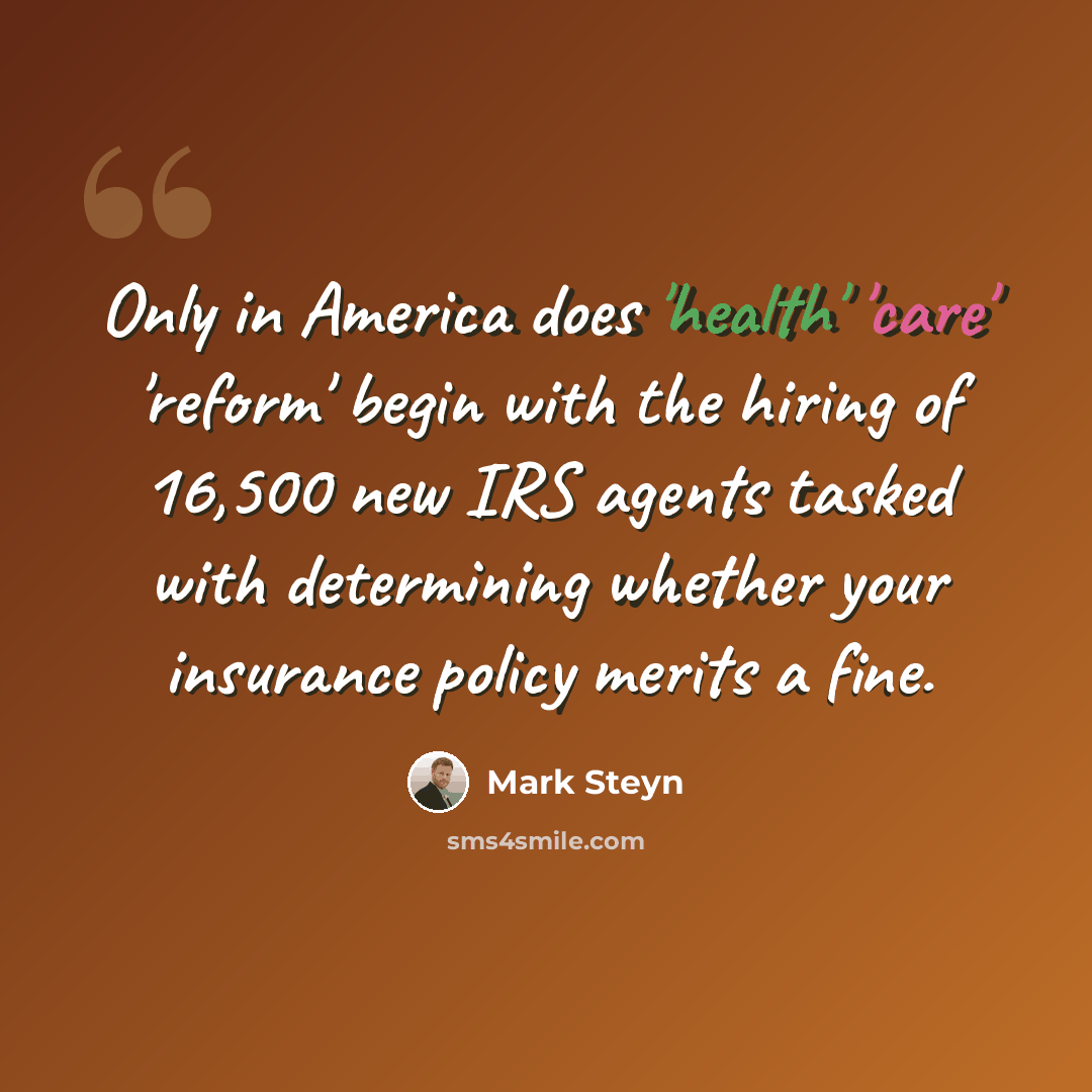 “Only in America does 'health' 'care' 'reform' begin with the hiring of 16,500 new IRS agents tasked with determining whether your insurance policy merits a fine.” quote by Mark Steyn