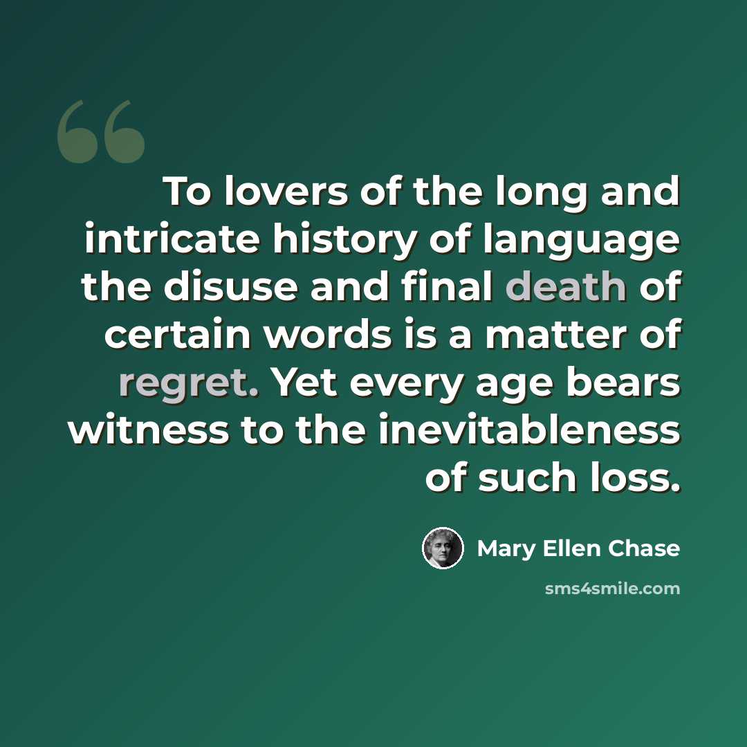 “To lovers of the long and intricate history of language the disuse and final death of certain words is a matter of regret. Yet every age bears witness to the inevitableness of such loss.” quote by Mary Ellen Chase