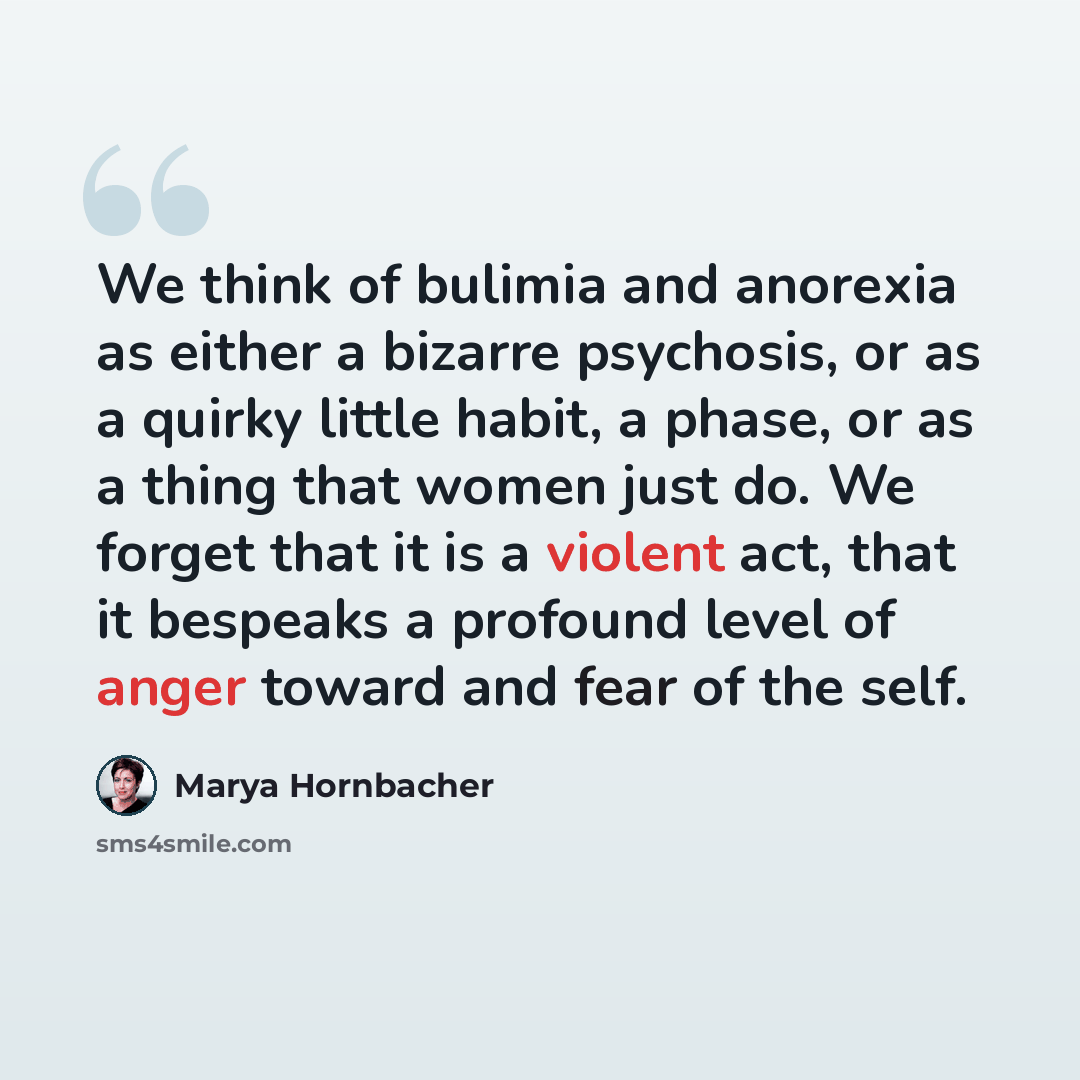“We think of bulimia and anorexia as either a bizarre psychosis, or as a quirky little habit, a phase, or as a thing that women just do. We forget that it is a violent act, that it bespeaks a profound level of anger toward and fear of the self.” quote by Marya Hornbacher