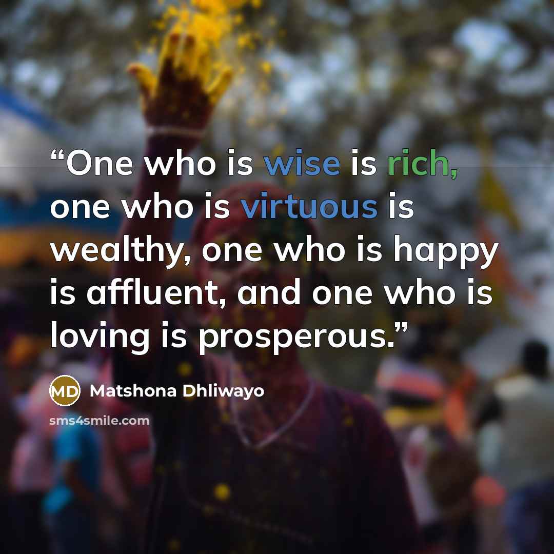 “One who is wise is rich, one who is virtuous is wealthy, one who is happy is affluent, and one who is loving is prosperous.” quote by Matshona Dhliwayo