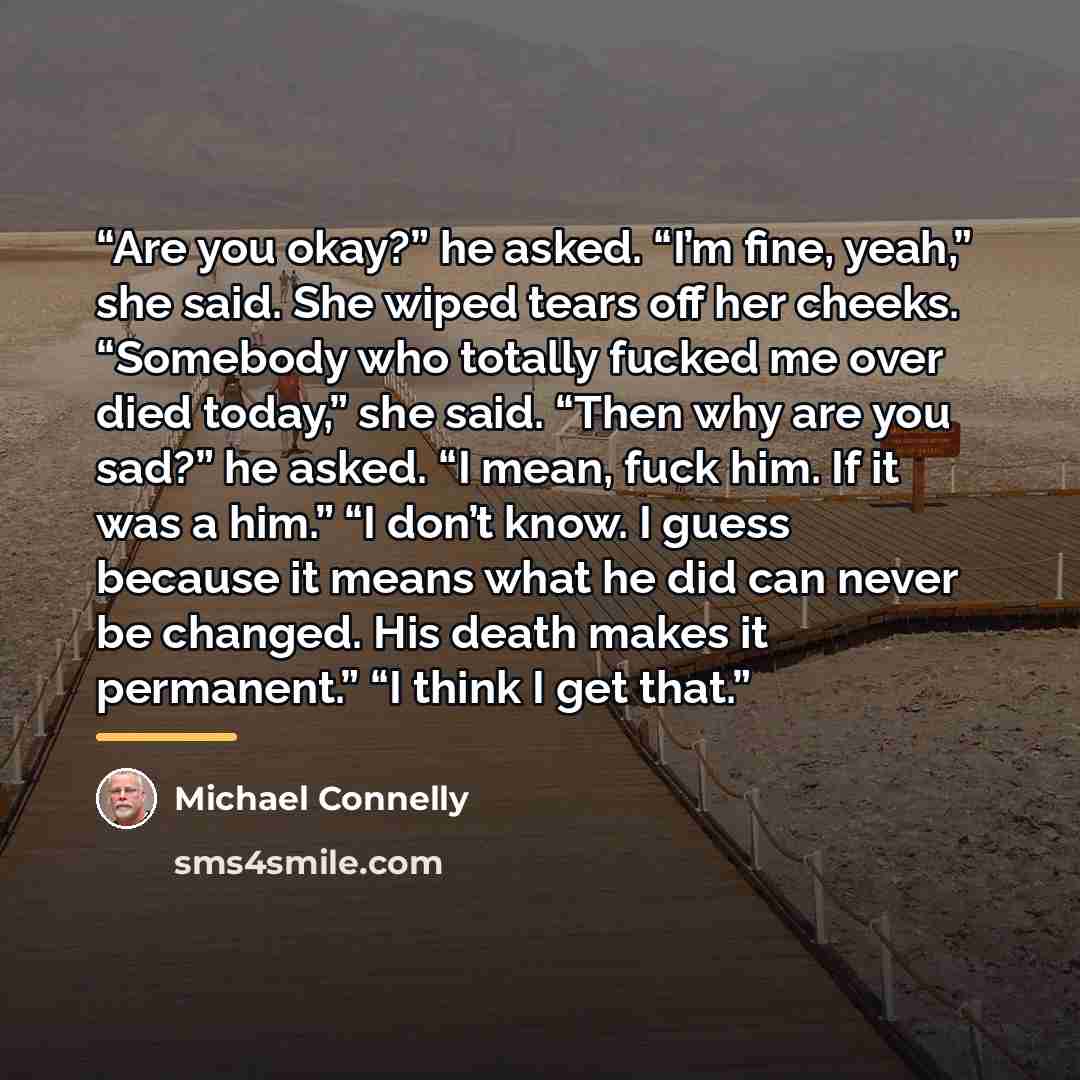 “Are you okay?” he asked. “I’m fine, yeah,” she said. She wiped tears off her cheeks. “Somebody who totally fucked me over died today,” she said. “Then why are you sad?” he asked. “I mean, fuck him. If it was a him.” “I don’t know. I guess because it means what he did can never be changed. His…” quote by Michael Connelly