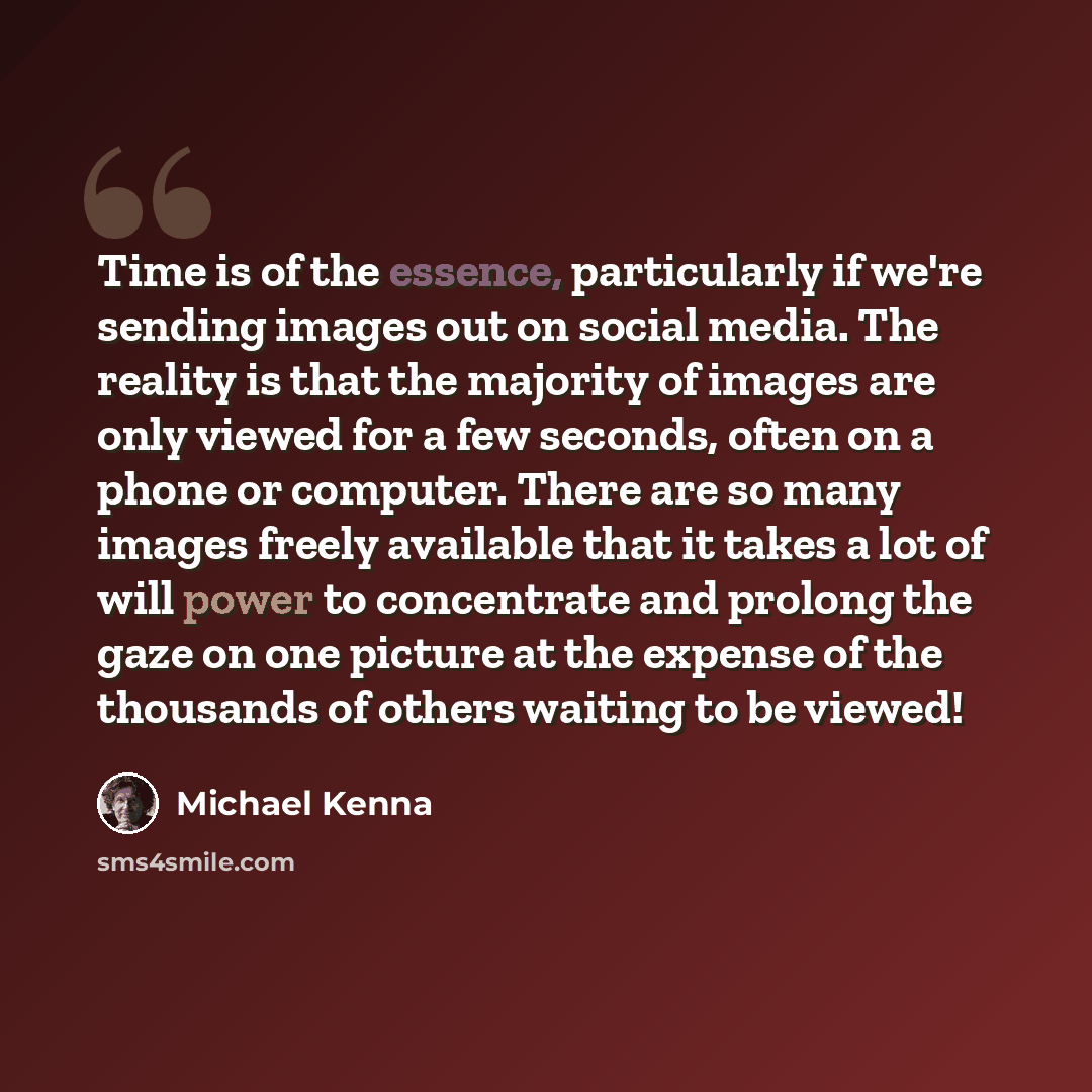 “Time is of the essence, particularly if we're sending images out on social media. The reality is that the majority of images are only viewed for a few seconds, often on a phone or computer. There are so many images freely available that it takes a lot of will power to concentrate and prolong the…” quote by Michael Kenna