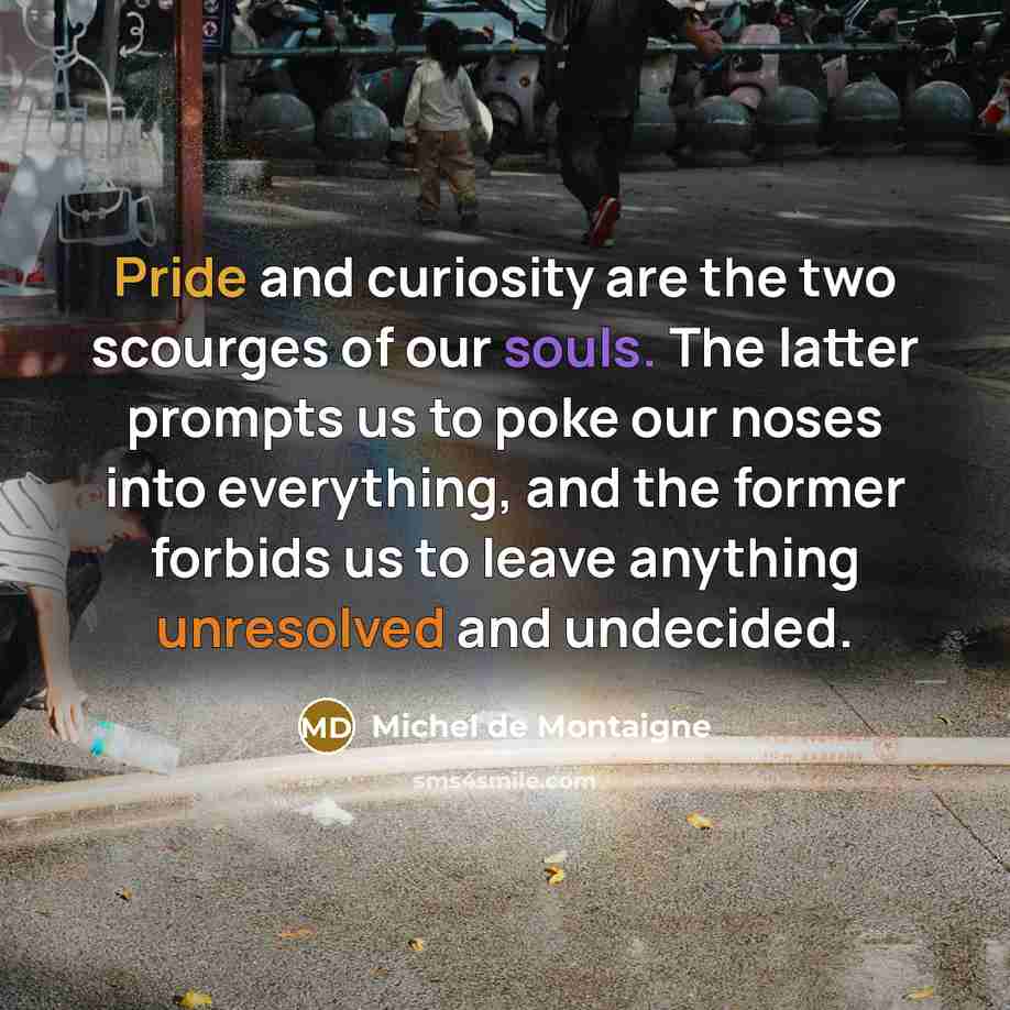 “Pride and curiosity are the two scourges of our souls. The latter prompts us to poke our noses into everything, and the former forbids us to leave anything unresolved and undecided.” quote by Michel de Montaigne