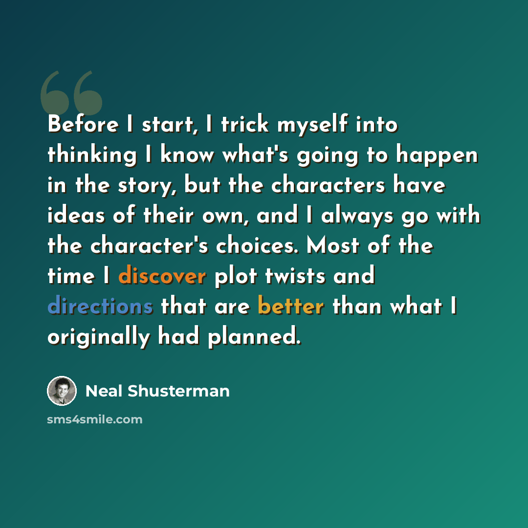 “Before I start, I trick myself into thinking I know what's going to happen in the story, but the characters have ideas of their own, and I always go with the character's choices. Most of the time I discover plot twists and directions that are better than what I originally had planned.” quote by Neal Shusterman