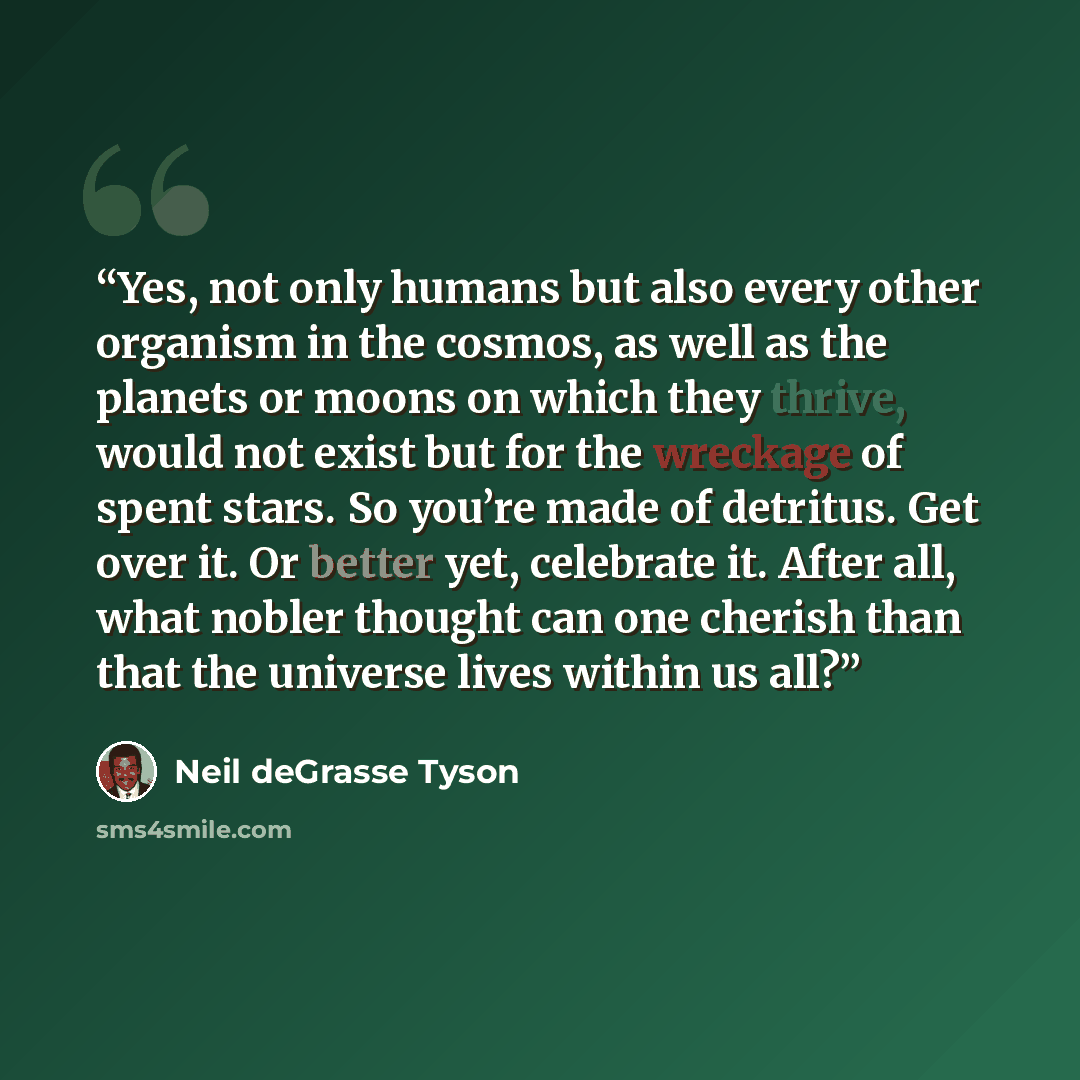 “Yes, not only humans but also every other organism in the cosmos, as well as the planets or moons on which they thrive, would not exist but for the wreckage of spent stars. So you’re made of detritus. Get over it. Or better yet, celebrate it. After all, what nobler thought can one cherish than…” quote by Neil deGrasse Tyson