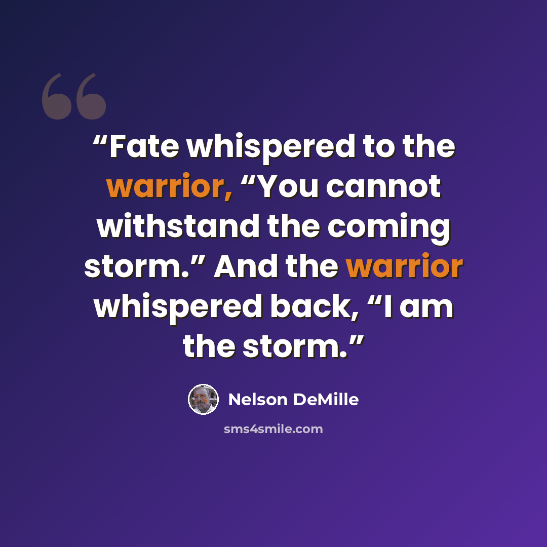 “Fate whispered to the warrior, “You cannot withstand the coming storm.” And the warrior whispered back, “I am the storm.” quote by Nelson DeMille