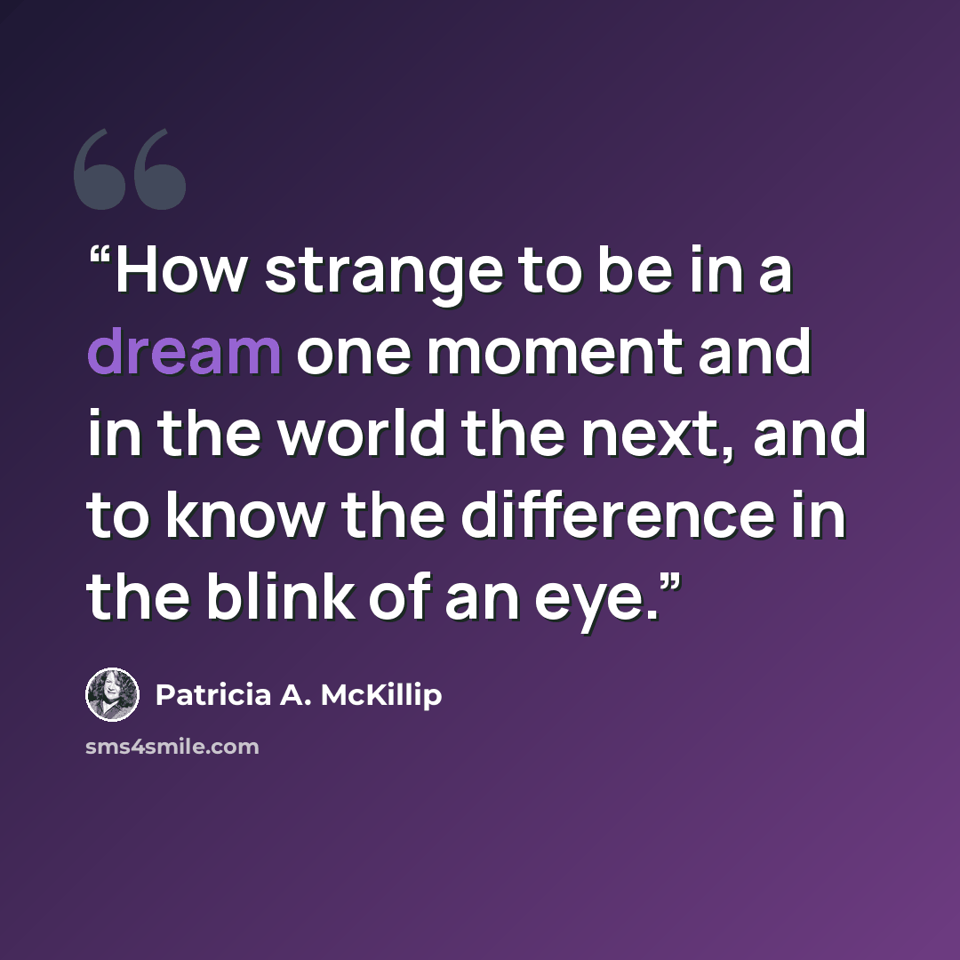 “How strange to be in a dream one moment and in the world the next, and to know the difference in the blink of an eye.” quote by Patricia A. McKillip