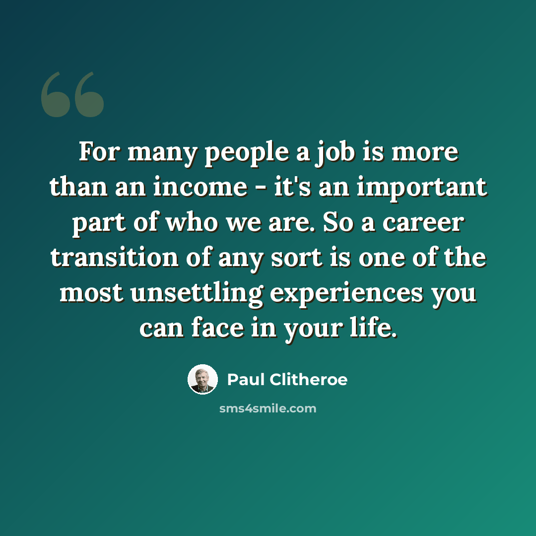 “For many people a job is more than an income - it's an important part of who we are. So a career transition of any sort is one of the most unsettling experiences you can face in your life.” quote by Paul Clitheroe