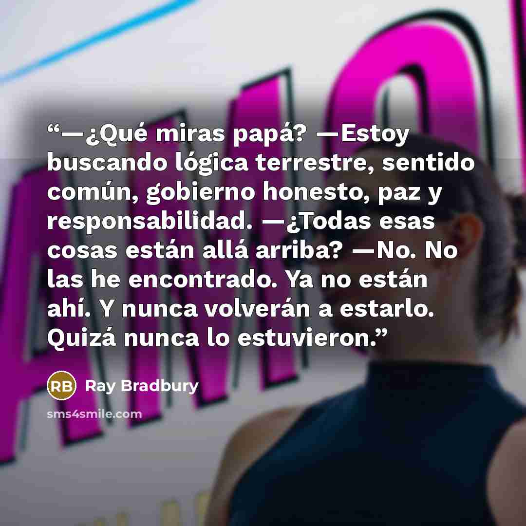 “—¿Qué miras papá? —Estoy buscando lógica terrestre, sentido común, gobierno honesto, paz y responsabilidad. —¿Todas esas cosas están allá arriba? —No. No las he encontrado. Ya no están ahí. Y nunca volverán a estarlo. Quizá nunca lo estuvieron.” quote by Ray Bradbury