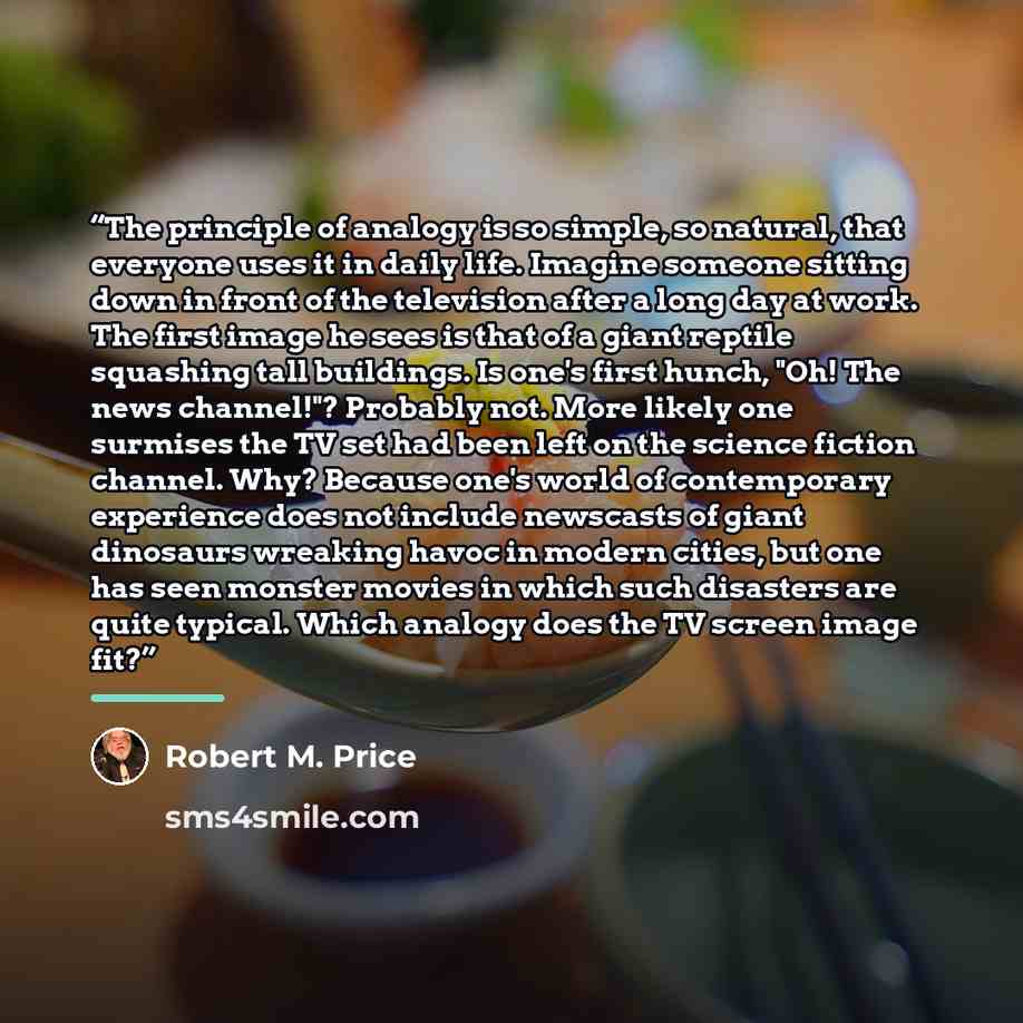 “The principle of analogy is so simple, so natural, that everyone uses it in daily life. Imagine someone sitting down in front of the television after a long day at work. The first image he sees is that of a giant reptile squashing tall buildings. Is one's first hunch, "Oh! The news channel!"?…” quote by Robert M. Price