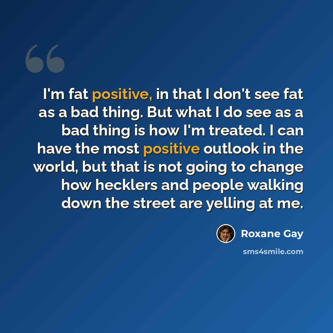 “I'm fat positive, in that I don't see fat as a bad thing. But what I do see as a bad thing is how I'm treated. I can have the most positive outlook in the world, but that is not going to change how hecklers and people walking down the street are yelling at me.” quote by Roxane Gay