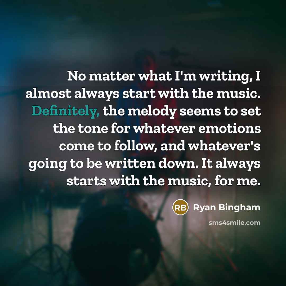 “No matter what I'm writing, I almost always start with the music. Definitely, the melody seems to set the tone for whatever emotions come to follow, and whatever's going to be written down. It always starts with the music, for me.” quote by Ryan Bingham